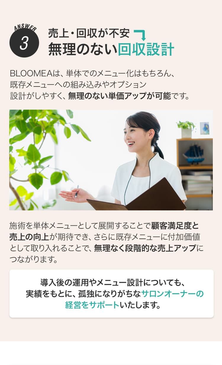 ANSWER3 売上・回収が不安→無理のない回収設計 BLOOMEAは、単体でのメニュー化はもちろん、既存メニューへの組み込みやオプション設計がしやすく、無理のない単価アップが可能です。施術を単体メニューとして展開することで顧客満足度と売上の向上が期待でき、さらに既存メニューに付加価値として取り入れることで、無理なく段階的な売上アップにつながります。導入後の運用やメニュー設計についても、実績をもとに、孤独になりがちなサロンオーナーの経営をサポートいたします。