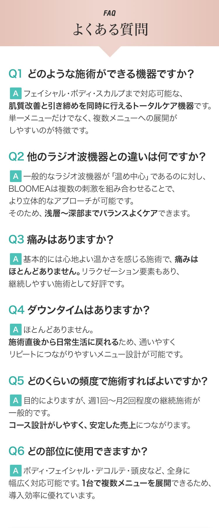 FAQ よくある質問 Q1 どのような施術ができる機器ですか？ A フェイシャル・ボディ・スカルプまで対応可能な、肌質改善と引き締めを同時に行えるトータルケア機器です。単一メニューだけでなく、複数メニューへの展開がしやすいのが特徴です。 Q2 他のラジオ波機器との違いは何ですか？ A 一般的なラジオ波機器が「温め中心」であるのに対し、BLOOMEAは複数の刺激を組み合わせることで、より立体的なアプローチが可能です。そのため、浅層〜深部までバランスよくケアできます。 Q3 痛みはありますか？ A 基本的には心地よい温かさを感じる施術で、痛みはほとんどありません。リラクゼーション要素もあり、継続しやすい施術として好評です。 Q4 ダウンタイムはありますか？ A ほとんどありません。施術直後から日常生活に戻れるため、通いやすくリピートにつながりやすいメニュー設計が可能です。 Q5 どのくらいの頻度で施術すればよいですか？ A 目的によりますが、週1回〜月2回程度の継続施術が一般的です。コース設計がしやすく、安定した売上につながります。 Q6 どの部位に使用できますか？ A ボディ・フェイシャル・デコルテ・頭皮など、全身に幅広く対応可能です。1台で複数メニューを展開できるため、導入効率に優れています。