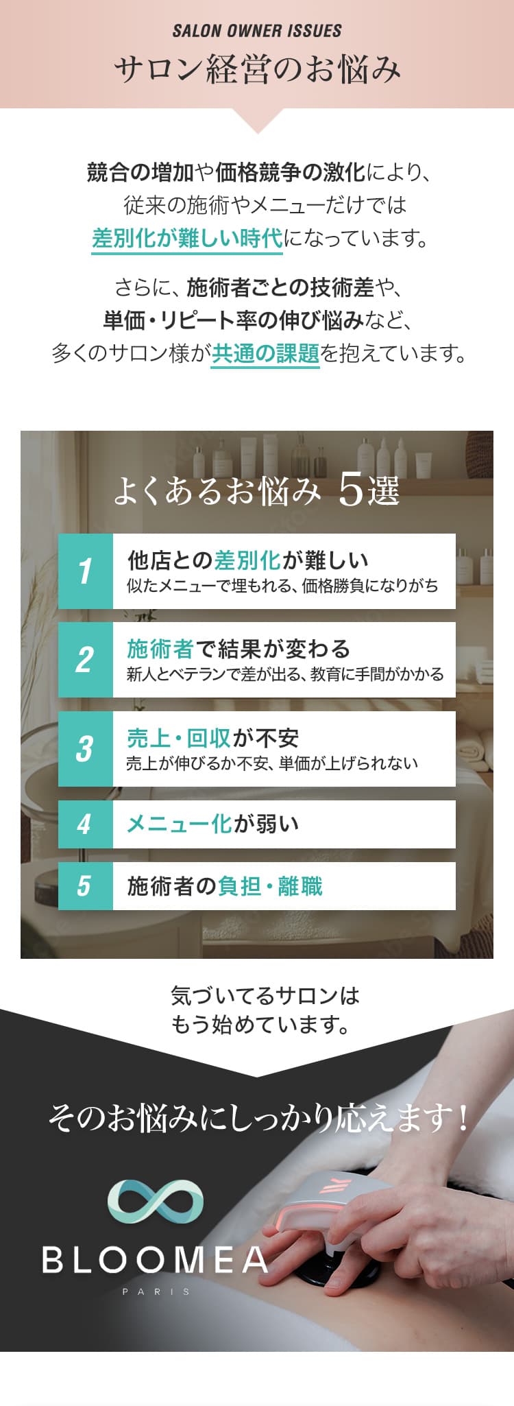 SALON OWNER ISSUES サロン経営のお悩み 競合の増加や価格競争の激化により、従来の施術やメニューだけでは差別化が難しい時代になっています。さらに、施術者ごとの技術差や、単価・リピート率の伸び悩みなど、多くのサロン様が共通の課題を抱えています。よくあるお悩み5選 1 他店との差別化が難しい 似たメニューで埋もれる、価格勝負になりがち 2 施術者で結果が変わる 新人とベテランで差が出る、教育に手間がかかる 3 売上・回収が不安 売上が伸びるか不安、単価が上げられない 4 メニュー化が弱い 5 施術者の負担・離職 気づいてるサロンはもう始めています。そのお悩みにしっかり応えます！ BLOOMEA PARIS