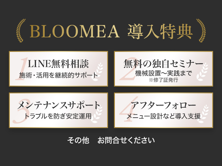 BLOOMEA 導入特典 1 LINE無料相談 施術・活用を継続的サポート 2 無料の独自セミナー 機械設置〜実践まで ※修了証発行 3 メンテナンスサポート トラブルを防ぎ安定運用 4 アフターフォロー メニュー設計など導入支援 その他 お問合せください K’s style SINCE2008 古い体質にとらわれない美容機器サプライヤーとして、導入から運用・アフターサポートまで一貫対応。サロン様の経営に寄り添い、幅広いニーズにお応えしています。