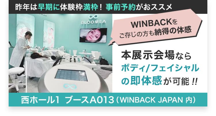昨年は早期に体験枠満枠！事前予約がおススメ BLOOMEA WINBACKをご存じの方も納得の体感 本展示会場ならボディ／フェイシャルの即体感が可能!! 西ホール1 ブースA013（WINBACK JAPAN内）